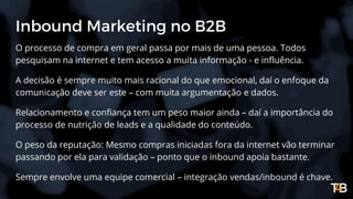 Inbound Marketing no B2B
O processo de compra em geral passa por mais de uma pessoa. Todos
pesquisam na internet e tem acesso a muita informação - e influência.
A decisão é sempre muito mais racional do que emocional, daí o enfoque da
comunicação deve ser este – com muita argumentação e dados.
Relacionamento e confiança tem um peso maior ainda – daí a importância do
processo de nutrição de leads e a qualidade do conteúdo.
O peso da reputação: Mesmo compras iniciadas fora da internet vão terminar
passando por ela para validação – ponto que o inbound apoia bastante.
Sempre envolve uma equipe comercial – integração vendas/inbound é chave.
 