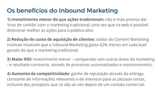 Os benefícios do Inbound Marketing
1) Investimento menor do que ações tradicionais: não é mais preciso dar
‘tiros de canhão’ com o marketing tradicional, uma vez que na web é possível
direcionar melhor as ações para o público-alvo.
2) Redução do custo de aquisição de clientes: dados do Content Marketing
Institute mostram que o Inbound Marketing gasta 62% menos em cada lead
gerado do que o marketing tradicional.
3) Maior ROI: Investimento menor – comparado com outras áreas do marketing
- e resultado constante, através de processos automatizados e monitoramento.
4) Aumento da competitividade: ganho de reputação através da entrega
constante de informações relevantes e de interesse para as pessoas certas,
inclusive dos prospects que só vão ao site depois de um contato comercial;
 