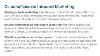 Os benefícios do Inbound Marketing
5) Integração de marketing e vendas: com os métodos de inbound fica mais
fácil para que os dois times possam trabalhar leads em conjunto, integrando
informações e atuando no momento ideal para cada área;
6) Maior efetividade da abordagem comercial: indo direto ao ponto, no
momento certo e trabalhando os leads a partir do interesse deles, é possível
otimizar o processo de vendas e escalar o número de negócios fechados;
7) Melhor posicionamento da empresa: criando e disseminando conteúdo
informativo e que faz diferença para as pessoas interessadas no segmento em
que atua, é possível elevar a reputação da marca e posicioná-la como um player
mais relevante do que seus concorrentes. Isto facilita a atração de novos
clientes.
 
