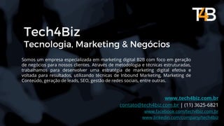 Tech4Biz
Tecnologia, Marketing & Negócios
Somos um empresa especializada em marketing digital B2B com foco em geração
de negócios para nossos clientes. Através de metodologia e técnicas estruturadas,
trabalhamos para desenvolver uma estratégia de marketing digital efetiva e
voltada para resultados, utilizando técnicas de Inbound Marketing, Marketing de
Conteúdo, geração de leads, SEO, gestão de redes sociais, entre outras.
www.tech4biz.com.br
contato@tech4biz.com.br | (11) 3625-6821
www.facebook.com/tech4biz.com.br
www.linkedin.com/company/tech4biz
 