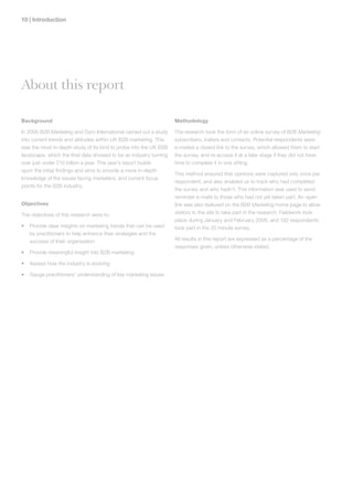 10 | Introduction




About this report

Background                                                         Methodology

In 2006 B2B Marketing and Gyro International carried out a study   The research took the form of an online survey of B2B Marketing
into current trends and attitudes within UK B2B marketing. This    subscribers, trailers and contacts. Potential respondents were
was the most in-depth study of its kind to probe into the UK B2B   e-mailed a closed link to the survey, which allowed them to start
landscape, which the final data showed to be an industry turning   the survey, and re-access it at a later stage if they did not have
over just under £10 billion a year. This year’s report builds      time to complete it in one sitting.
upon the initial findings and aims to provide a more in-depth
                                                                   This method ensured that opinions were captured only once per
knowledge of the issues facing marketers, and current focus
                                                                   respondent, and also enabled us to track who had completed
points for the B2B industry.
                                                                   the survey and who hadn’t. This information was used to send
                                                                   reminder e-mails to those who had not yet taken part. An open
Objectives                                                         link was also featured on the B2B Marketing home page to allow
The objectives of this research were to:                           visitors to the site to take part in the research. Fieldwork took
                                                                   place during January and February 2008, and 192 respondents
•   Provide clear insights on marketing trends that can be used    took part in the 20 minute survey.
    by practitioners to help enhance their strategies and the
    success of their organisation                                  All results in this report are expressed as a percentage of the
                                                                   responses given, unless otherwise stated.
•   Provide meaningful insight into B2B marketing

•   Assess how the industry is evolving

•   Gauge practitioners’ understanding of key marketing issues
 