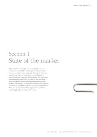 State of the market | 1




Section 1
State of the market
A key objective of Insight was to gauge the level of
confidence of the B2B marketing sector. Business-to-
business marketers are gradually shaking off the ‘poor
relation’ tag that has historically been attributed to
them. The authors wanted to understand how confident
marketers operating in the B2B sector are, and what’s
been happening to their marketing budgets in recent
months. Insight 200 confirms the finding of the previous
year’s study, that B2B marketers remain confident about
the future prospects for their organisation, and that
marketing budgets are generally rising.




                                                      www.b2bm.biz   www.gyrointernational.com   www.maven.co.uk
 