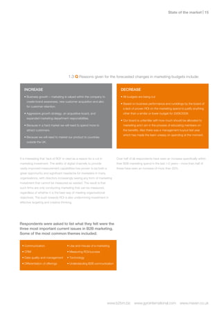 State of the market | 1




                                         1.3 Q Reasons given for the forecasted changes in marketing budgets include:


   INCREASE                                                                     DECREASE
   • Business growth – marketing is valued within the company to                • All budgets are being cut.
     create brand awareness, new customer acquisition and also
                                                                                • Based on business performance and rumblings by the board of
     for customer retention.
                                                                                  a lack of proven ROI on the marketing spend to justify anything
   • Aggressive growth strategy, an acquisitive board, and                        other than a similar or lower budget for 2008/2009.
     expanded marketing department responsibilities.
                                                                                • Our board is unfamiliar with how much should be allocated to
   • Because in a hard market we will need to spend more to                       marketing and I am in the process of educating members on
     attract customers.                                                           the benefits. Also there was a management buyout last year
                                                                                  which has made the team uneasy on spending at the moment.
   • Because we will need to market our product to countries
     outside the UK.




It is interesting that ‘lack of ROI’ is cited as a reason for a cut in       Over half of all respondents have seen an increase specifically within
marketing investment. The ability of digital channels to provide             their B2B marketing spend in the last 1-2 years – more than half of
vastly improved measurement capabilities has proven to be both a             these have seen an increase of more than 20%.
great opportunity and significant headache for marketers in many
organisations, with directors increasingly seeing any form of marketing
investment that cannot be measured as wasted. The result is that
such firms are only conducting marketing that can be measured,
regardless of whether it is the best way of meeting organisational
objectives. The push towards ROI is also undermining investment in
effective targeting and creative thinking.




Respondents were asked to list what they felt were the
three most important current issues in B2B marketing.
Some of the most common themes included:


 • Communication                        • Use and misuse of e-marketing
 • CRM                                  • Measuring ROI/success
 • Data quality and management          • Technology
 • Differentiation of offerings         • Understanding B2B communication




                                                                         www.b2bm.biz     www.gyrointernational.com           www.maven.co.uk
 