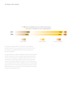 1 | State of the market




                                           1.4 Q How confident are you about the future
                                                 economic climate for your organisation?

              2007                                       28%                                            65%      7%
              2008                                 26%                                                65%        9%




                                        Very confident                   Fairly confident   Not very confident



The majority of B2B marketers surveyed (91%) were relatively
confident about the future economic climate in the context of their
own business. No significant differences in these results were
identified by segment.

It is very interesting to note that confidence remains buoyant amongst
the B2B marketing community, despite ongoing negative reporting
of the economic prospects in the general media. The research was
conducted at the beginning of 2008, when fears about a possible
recession were already gathering momentum. The most likely reason
why respondents remain bullish is probably that there is a lag between
any impact on the consumer economy and business buying, and that
B2B organisations had not yet begun to feel the tightening of budgets.
It will be very interesting to track.
 