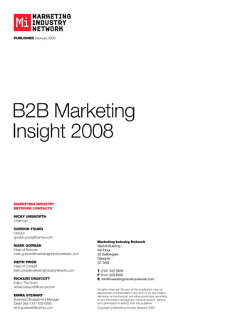 Published February 2009




B2B Marketing
Insight 2008


Marketing industry
network ContaCts

niCky unsworth
Chairman

gordon young
Director
gordon.young@carnyx.com
                                           Marketing industry network
Mark gorMan                                Mercat Building
Head of Network                            4th Floor
mark.gorman@marketingindustrynetwork.com   26 Gallowgate
                                           Glasgow
keith PriCe                                G1 5AB
Head of Content
keith.price@marketingindustrynetwork.com   t: 0141 552 5858
                                           F: 0141 559 6050
riChard drayCott                           e: info@marketingindustrynetwork.com
Editor, The Drum
richard.draycott@carnyx.com
                                           All rights reserved. No part of this publication may be
                                           reproduced or transmitted in any form or by any means,
eMMa stewart                               electronic or mechanical, including photocopy, recording
Business Development Manager               or any information storage and retrieval system, without
Direct Dial: 0141 559 6069                 prior permission in writing from the publisher.
emma.stewart@carnyx.com                    Copyright © Marketing Industry Network 2009
 