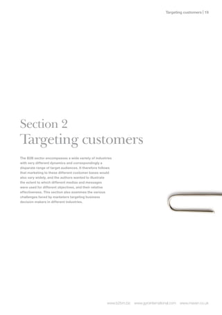 Targeting customers | 1




Section 2
Targeting customers
The B2B sector encompasses a wide variety of industries
with very different dynamics and correspondingly a
disparate range of target audiences. It therefore follows
that marketing to these different customer bases would
also vary widely, and the authors wanted to illustrate
the extent to which different medias and messages
were used for different objectives, and their relative
effectiveness. This section also examines the various
challenges faced by marketers targeting business
decision makers in different industries.




                                                      www.b2bm.biz   www.gyrointernational.com   www.maven.co.uk
 
