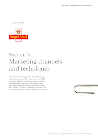 Marketing channels and techniques | 2




     sponsored by




Section 3
Marketing channels
and techniques
Allocation of marketing spend to different campaign
media represents one of the major concerns for B2B
marketers. B2B Marketing Insight sought to identify
how budgets were currently being allocated, and
more importantly how effective the various channels
were proving. The results in this section provide a rare
opportunity to compare digital and traditional techniques.




                                                       www.b2bm.biz   www.gyrointernational.com   www.maven.co.uk
 