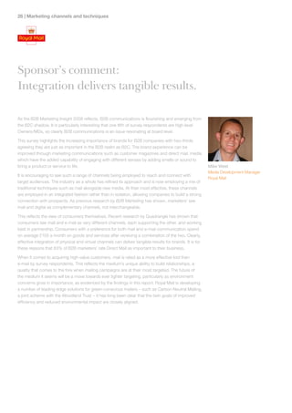 2 | Marketing channels and techniques




Sponsor’s comment:
Integration delivers tangible results.

As the B2B Marketing Insight 2008 reflects, B2B communications is flourishing and emerging from
the B2C shadow. It is particularly interesting that one fifth of survey respondents are high level
Owners/MDs, so clearly B2B communications is an issue resonating at board level.

This survey highlights the increasing importance of brands for B2B companies with two-thirds
agreeing they are just as important in the B2B realm as B2C. The brand experience can be
improved through marketing communications such as customer magazines and direct mail, media
which have the added capability of engaging with different senses by adding smells or sound to
bring a product or service to life.                                                                         Mike West
                                                                                                            Media Development Manager
It is encouraging to see such a range of channels being employed to reach and connect with
                                                                                                            Royal Mail
target audiences. The industry as a whole has refined its approach and is now employing a mix of
traditional techniques such as mail alongside new media. At their most effective, these channels
are employed in an integrated fashion rather than in isolation, allowing companies to build a strong
connection with prospects. As previous research by B2B Marketing has shown, marketers’ see
mail and digital as complementary channels, not interchangeable.

This reflects the view of consumers themselves. Recent research by Quadrangle has shown that
consumers see mail and e-mail as very different channels, each supporting the other, and working
best in partnership. Consumers with a preference for both mail and e-mail communication spend
on average £105 a month on goods and services after receiving a combination of the two. Clearly,
effective integration of physical and virtual channels can deliver tangible results for brands. It is for
these reasons that 83% of B2B marketers’ rate Direct Mail as important to their business.

When it comes to acquiring high-value customers, mail is rated as a more effective tool than
e-mail by survey respondents. This reflects the medium’s unique ability to build relationships, a
quality that comes to the fore when mailing campaigns are at their most targeted. The future of
the medium it seems will be a move towards ever tighter targeting, particularly as environment
concerns grow in importance, as evidenced by the findings in this report. Royal Mail is developing
a number of leading-edge solutions for green-conscious mailers – such as Carbon Neutral Mailing,
a joint scheme with the Woodland Trust – it has long been clear that the twin goals of improved
efficiency and reduced environmental impact are closely aligned.
 