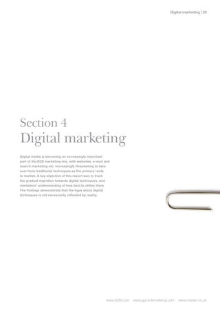 Digital marketing | 




Section 4
Digital marketing
Digital media is becoming an increasingly important
part of the B2B marketing mix, with websites, e-mail and
search marketing etc. increasingly threatening to take
over from traditional techniques as the primary route
to market. A key objective of this report was to track
the gradual migration towards digital techniques, and
marketers’ understanding of how best to utilise them.
The findings demonstrate that the hype about digital
techniques is not necessarily reflected by reality.




                                                     www.b2bm.biz   www.gyrointernational.com   www.maven.co.uk
 