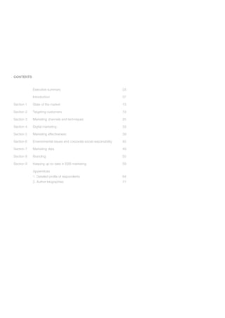 CONTENTS


            Executive summary                                          03

            Introduction                                               07

Section 1   State of the market                                        13

Section 2   Targeting customers                                        19

Section 3   Marketing channels and techniques                          25

Section 4   Digital marketing                                          33

Section 5   Marketing effectiveness                                    39

Section 6   Environmental issues and corporate social responsibility   45

Section 7   Marketing data                                             49

Section 8   Branding                                                   55

Section 9   Keeping up-to-date in B2B marketing                        59

            Appendices
            1. Detailed profile of respondents                         64
            2. Author biographies                                      71
 