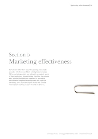 Marketing effectiveness | 




Section 5
Marketing effectiveness
Marketers in all sectors are under growing pressure to
prove the effectiveness of their activity, to demonstrate
ROI on marketing activity and ultimately prove their worth
to the organisation. Unsurprisingly, therefore, the authors
were anxious to understand the extent to which B2B
marketers felt they were able to achieve this objective
effectively. Once again, the report shows that current
measurement techniques leave much to be desired.




                                                        www.b2bm.biz   www.gyrointernational.com   www.maven.co.uk
 