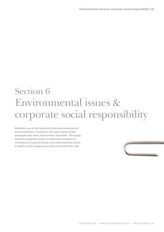Environmental issues  corporate social responsibility | 




Section 6
Environmental issues 
corporate social responsibility
Marketers are at the forefront of the environmental and
social revolution in business, not only in terms of the
messages they send, but how they send them. This study
aimed to gauge the impact of these twin concerns on
marketers at a practical level, and understand the extent
to which it was changing how they performed their role.




                                                       www.b2bm.biz   www.gyrointernational.com   www.maven.co.uk
 