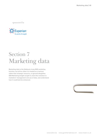 Marketing data | 




    sponsored by




Section 7
Marketing data
Marketing data is the lifeblood of any B2B marketing
function, but all too often it is treated as a tactical
rather than strategic resource, or ignored altogether.
B2B Marketing Insight sought to chart the evolution in
marketers’ management and use of data, and understand
how it could best be enhanced.




                                                    www.b2bm.biz   www.gyrointernational.com   www.maven.co.uk
 