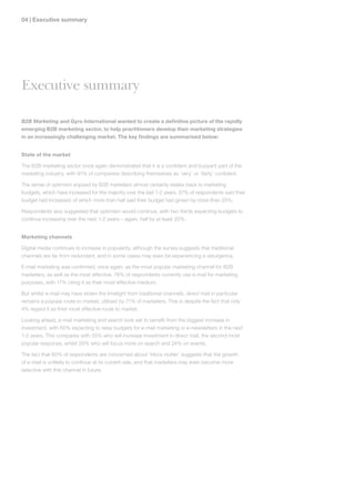 0 | Executive summary




Executive summary

B2B Marketing and Gyro International wanted to create a definitive picture of the rapidly
emerging B2B marketing sector, to help practitioners develop their marketing strategies
in an increasingly challenging market. The key findings are summarised below:


State of the market

The B2B marketing sector once again demonstrated that it is a confident and buoyant part of the
marketing industry, with 91% of companies describing themselves as ‘very’ or ‘fairly’ confident.

The sense of optimism enjoyed by B2B marketers almost certainly relates back to marketing
budgets, which have increased for the majority over the last 1-2 years. 57% of respondents said their
budget had increased, of which more than half said their budget had grown by more than 20%.

Respondents also suggested that optimism would continue, with two thirds expecting budgets to
continue increasing over the next 1-2 years – again, half by at least 20%.


Marketing channels

Digital media continues to increase in popularity, although the survey suggests that traditional
channels are far from redundant, and in some cases may even be experiencing a resurgence.

E-mail marketing was confirmed, once again, as the most popular marketing channel for B2B
marketers, as well as the most effective. 76% of respondents currently use e-mail for marketing
purposes, with 17% citing it as their most effective medium.

But whilst e-mail may have stolen the limelight from traditional channels, direct mail in particular
remains a popular route to market, utilised by 71% of marketers. This is despite the fact that only
4% regard it as their most effective route to market.

Looking ahead, e-mail marketing and search look set to benefit from the biggest increase in
investment, with 60% expecting to raise budgets for e-mail marketing or e-newsletters in the next
1-2 years. This compares with 33% who will increase investment in direct mail, the second most
popular response, whilst 29% who will focus more on search and 24% on events.

The fact that 60% of respondents are concerned about ‘inbox clutter’ suggests that the growth
of e-mail is unlikely to continue at its current rate, and that marketers may even become more
selective with this channel in future.
 