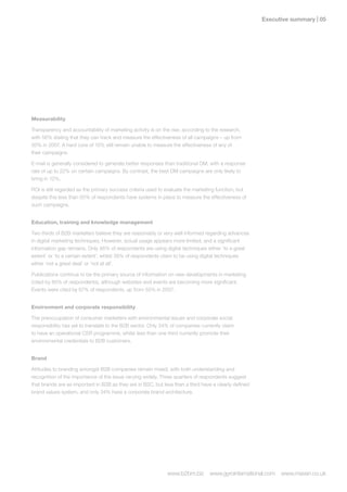 Executive summary | 0




Measurability

Transparency and accountability of marketing activity is on the rise, according to the research,
with 56% stating that they can track and measure the effectiveness of all campaigns – up from
50% in 2007. A hard core of 15% still remain unable to measure the effectiveness of any of
their campaigns.

E-mail is generally considered to generate better responses than traditional DM, with a response
rate of up to 22% on certain campaigns. By contrast, the best DM campaigns are only likely to
bring in 12%.

ROI is still regarded as the primary success criteria used to evaluate the marketing function, but
despite this less than 50% of respondents have systems in place to measure the effectiveness of
such campaigns.


Education, training and knowledge management

Two thirds of B2B marketers believe they are reasonably or very well informed regarding advances
in digital marketing techniques. However, actual usage appears more limited, and a significant
information gap remains. Only 46% of respondents are using digital techniques either ‘to a great
extent’ or ‘to a certain extent’, whilst 39% of respondents claim to be using digital techniques
either ‘not a great deal’ or ‘not at all’.

Publications continue to be the primary source of information on new developments in marketing
(cited by 85% of respondents), although websites and events are becoming more significant.
Events were cited by 67% of respondents, up from 55% in 2007.


Environment and corporate responsibility

The preoccupation of consumer marketers with environmental issues and corporate social
responsibility has yet to translate to the B2B sector. Only 34% of companies currently claim
to have an operational CSR programme, whilst less than one third currently promote their
environmental credentials to B2B customers.


Brand

Attitudes to branding amongst B2B companies remain mixed, with both understanding and
recognition of the importance of the issue varying widely. Three quarters of respondents suggest
that brands are as important in B2B as they are in B2C, but less than a third have a clearly defined
brand values system, and only 34% have a corporate brand architecture.




                                                              www.b2bm.biz       www.gyrointernational.com   www.maven.co.uk
 