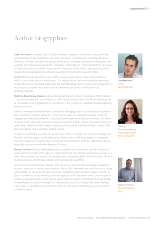 Appendices | 1




Author biographies

Joel Harrison is Founding Editor of B2B Marketing magazine, and Director of its publishing
company Silver Bullet Publishing. Joel began his career in professional publishing at Incisive
Research, now part of publishing giant Incisive Media, managing its portfolio of newsletter titles
targeting the financial services sector – including Financial IT and Financial Marketing. He moved
to Trades Exhibitions in 1999 to edit Incentive Today, and during his four year tenure focused it
towards the emerging field of motivation, launching The Motivation Awards in 2002.

B2B Marketing was launched in June 2004, serving a long-ignored niche in the marketing
sector, under Joel’s editorial stewardship. The magazine has been enthusiastically welcomed          Joel harrison
by advertisers and subscribers alike, and the B2B Marketing brand has since been expanded to         Editor
encompass a range of associated and complementary products, including the B2B                        B2B Marketing
Marketing Awards.

Kathryn Courtenay-Evans became Managing Director of Maven Research in 2006, following
11 successful years with the company. In 2007 Maven became part of the Munro Global group
of companies, a recognised centre of excellence in the provision of research-focused marketing
services solutions.

Kathryn has extensive experience in running and managing projects containing both qualitative
and quantitative research elements. These include customer satisfaction studies; employee
engagement and loyalty research; product and service benchmarking; and working with clients
to create action plans and set targets based on research findings. Maven specialises in finance,
automotive, utilities and B2B research sectors; current clients include British Gas, Lloyds TSB,     Kathryn
Mercedes Benz, G4S and Balfour Beatty Capital.                                                       Courtenay-Evans
                                                                                                     Managing Director
In addition to directing a number of key accounts, Kathryn manages the company strategy and
                                                                                                     Maven Research
direction with the support of the senior team. Kathryn has a BA (Hons) degree in Geography
from the University of London. She is a member of the Chartered Institute of Marketing, and an
associate member of the Market Research Society.

Danny Turnbull is General Manager at Gyro International in Manchester but still maintains an
active involvement with all the agency’s major clients. He has extensive experience working on a
wide variety of blue chip brands including Granada, Littlewoods, DAF, BUPA, Thomson, GE TLS,
Business Express, British Gas, Alliance and Leicester, NFU and RBS.

His experience encompasses a broad cross section of marketing communications disciplines
across a spectrum of sectors and industries. With a BSc in Management and Economics, along
with an MBA, he has spent 15 years working in marketing communications. Before working at
Gyro he worked at award winning consumer agency BJL in Manchester and in pharmaceutical
marketing specialists GCC where he was responsible for assisting SmithKline Beecham in their
worldwide product launch strategies for hypertension products. He began his career working
‘client side’ in marketing communications within the electronic engineering and environmental        Danny Turnbull
                                                                                                     General Manager
monitoring sector.
                                                                                                     Gyro




                                                              www.b2bm.biz       www.gyrointernational.com     www.maven.co.uk
 