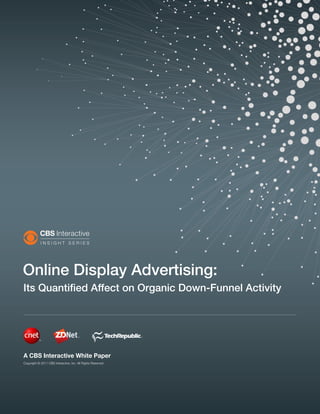 Online Display Advertising:
Its Quantified Affect on Organic Down-Funnel Activity




A CBS Interactive White Paper
Copyright © 2011 CBS Interactive, Inc. All Rights Reserved.
 