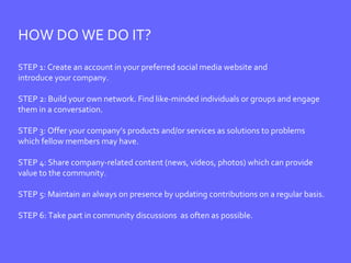 HOW DO WE DO IT? STEP 1: Create an account in your preferred social media website and  introduce your company. STEP 2: Build your own network. Find like-minded individuals or groups and engage  them in a conversation. STEP 3: Offer your company’s products and/or services as solutions to problems  which fellow members may have. STEP 4: Share company-related content (news, videos, photos) which can provide  value to the community. STEP 5: Maintain an always on presence by updating contributions on a regular basis.  STEP 6: Take part in community discussions  as often as possible. 