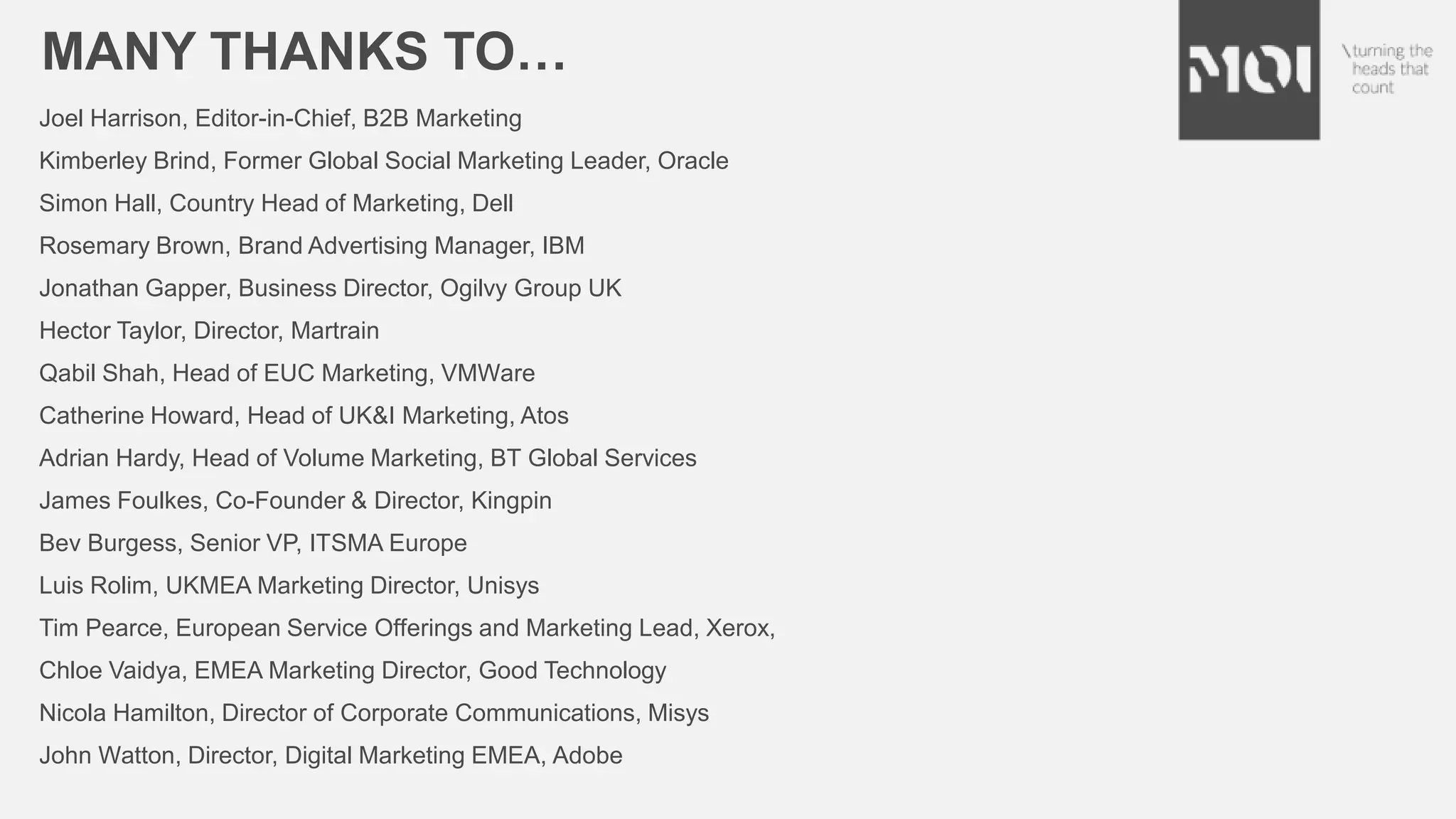 MANY THANKS TO…
Joel Harrison, Editor-in-Chief, B2B Marketing
Kimberley Brind, Former Global Social Marketing Leader, Oracle
Simon Hall, Country Head of Marketing, Dell
Rosemary Brown, Brand Advertising Manager, IBM
Jonathan Gapper, Business Director, Ogilvy Group UK
Hector Taylor, Director, Martrain
Qabil Shah, Head of EUC Marketing, VMWare
Catherine Howard, Head of UK&I Marketing, Atos
Adrian Hardy, Head of Volume Marketing, BT Global Services
James Foulkes, Co-Founder & Director, Kingpin
Bev Burgess, Senior VP, ITSMA Europe
Luis Rolim, UKMEA Marketing Director, Unisys
Tim Pearce, European Service Offerings and Marketing Lead, Xerox,
Chloe Vaidya, EMEA Marketing Director, Good Technology
Nicola Hamilton, Director of Corporate Communications, Misys
John Watton, Director, Digital Marketing EMEA, Adobe
 