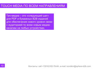 TOUCH MEDIA ПО ВСЕМ НАПРАВЛЕНИЯМ


     Тач-медиа – это «следующий шаг»
     для PDF и бумажных B2B изданий
     для обеспечения нового уровня связи
     с аудиторией по всем новым медиа-
     каналам на любых устройствах.




10                   Контакты: cell +7(916)162-78-84, e-mail: korotkin@sphere-b2b.com
 