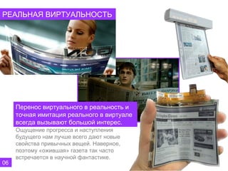 РЕАЛЬНАЯ ВИРТУАЛЬНОСТЬ




     Перенос виртуального в реальность и
     точная имитация реального в виртуале
     всегда вызывают большой интерес.
     Ощущение прогресса и наступления
     будущего нам лучше всего дают новые
     свойства привычных вещей. Наверное,
     поэтому «ожившая» газета так часто
     встречается в научной фантастике.
06
 