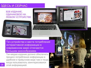 ЗДЕСЬ И СЕЙЧАС
     B2B ИЗДАНИЕ,
     ОДИНАКОВОЕ НА
     ЛЮБОМ УСТРОЙСТВЕ




     Тач-устройства и места потребления
     интерактивной информации в
     современном мире отличаются
     большим разнообразием.
     Тач-медиа издание должно обеспечить
     процесс потребления информации в
     удобном и привычном виде там и тогда,
     когда пользователь заинтересовался
08   этой информацией.
 