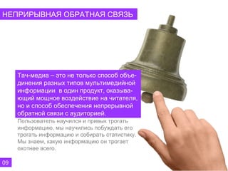НЕПРИРЫВНАЯ ОБРАТНАЯ СВЯЗЬ




     Тач-медиа – это не только способ объе-
     динения разных типов мультимедийной
     информации в один продукт, оказыва-
     ющий мощное воздействие на читателя,
     но и способ обеспечения непрерывной
     обратной связи с аудиторией.
     Пользователь научился и привык трогать
     информацию, мы научились побуждать его
     трогать информацию и собирать статистику.
     Мы знаем, какую информацию он трогает
     охотнее всего.

09
 
