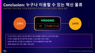 © 2021, Amazon Web Services, Inc. or its affiliates. All rights reserved.
AWS처럼 고객사 핵심 가치에 집중하면서 소비자에게 높은 만족도 제공을 제공
Conclusion: 누구나 이용할 수 있는 혁신 물류
• 누구나 투자나 운영 고민 없이 빠르고 혁신 물류를 이용하여 소비자 만족 제공
• 고객사 상황에 맞게 유연하게 대처할 수 있는 물류 서비스 제공
• AI에 의해 재고 컨트롤 되는 풀필먼트, 마이크로풀필먼트 제공 예정
• 빠른 배송을 넘어 “정시 배송” 제공 예정
5PL 혁신물류+IT+AI
소비자
고객사
 