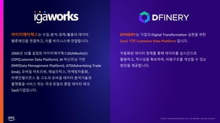 © 2021, Amazon Web Services, Inc. or its affiliates. All rights reserved.
아이지에이웍스는 수집-분석-정제-활용의 데이터
밸류체인을 연결하고, 이를 비즈니스에 연결합니다.
2006년 12월 설립된 아이지에이웍스(IGAWorks)는
CDP(Customer Data Platform), AI 머신러닝 기반
DMP(Data Management Platform), ATD(Advertising Trade
Desk), 모바일 어트리뷰, 애널리틱스, 마케팅자동화,
마켓인텔리전스 등 고도의 모바일 데이터 분석기술과
플랫폼을 서비스 하는 국내 유일의 종합 데이터 테크
SaaS기업입니다.
DFINERY는 기업의 Digital Transformation 실현을 위한
SaaS 기반 Customer Data Platform 입니다.
자동화된 데이터 정제를 통해 데이터를 실시간으로
활용하고, 적시성을 확보하며, 비용구조를 개선할 수 있는
방안을 제공합니다.
 