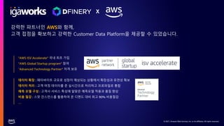 © 2021, Amazon Web Services, Inc. or its affiliates. All rights reserved.
데이터 확장 : 페타바이트 규모로 성장이 예상되는 상황에서 확장성과 유연성 확보
데이터 처리 : 고객 여정 데이터를 준 실시간으로 처리하고 프로파일로 통합
예측 모델 구성 : 고객사 서비스 특성에 알맞은 예측모델 적용과 품질 향상
비용 절감 : 스팟 인스턴스를 활용하여 온 디멘드 대비 최고 90% 비용절감
…
X
"AWS ISV Accelerate” 국내 최초 가입
“AWS Global Startup program” 참여
“Advanced Technology Partner” 자격 보유
강력한 파트너인 AWS와 함께,
고객 접점을 확보하고 강력한 Customer Data Platform을 제공할 수 있었습니다.
 