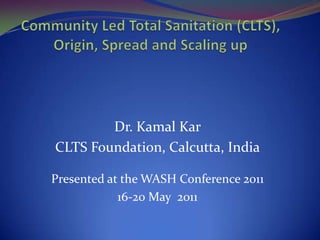Community Led Total Sanitation (CLTS), Origin, Spread and Scaling up Dr. Kamal Kar CLTS Foundation, Calcutta, India Presented at the WASH Conference 2011 16-20 May  2011 