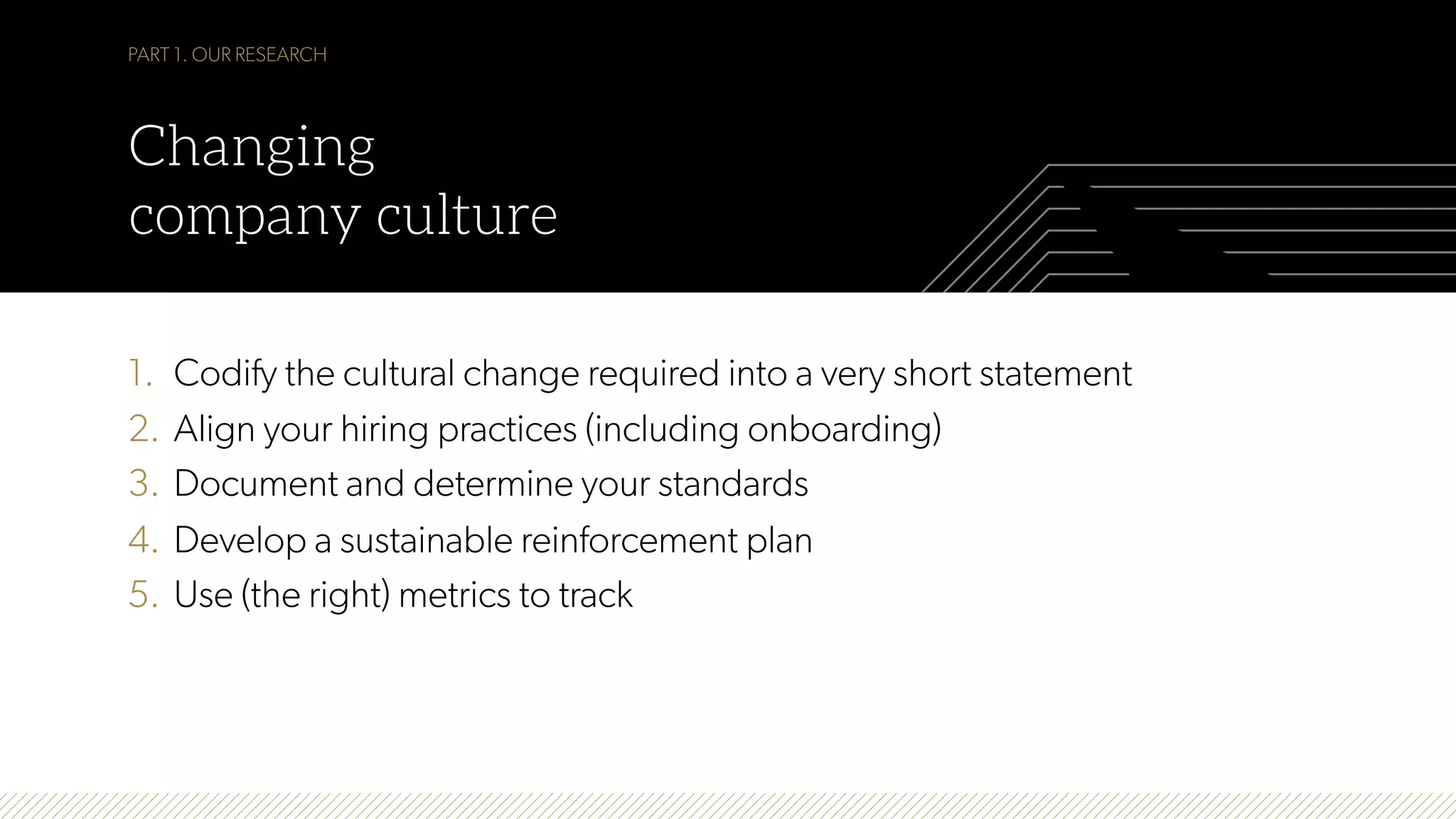 1.  Codify the cultural change required into a very short statement
2.  Align your hiring practices (including onboarding)
3.  Document and determine your standards
4.  Develop a sustainable reinforcement plan
5.  Use (the right) metrics to track
PART 1. OUR RESEARCH
Changing
company culture
 