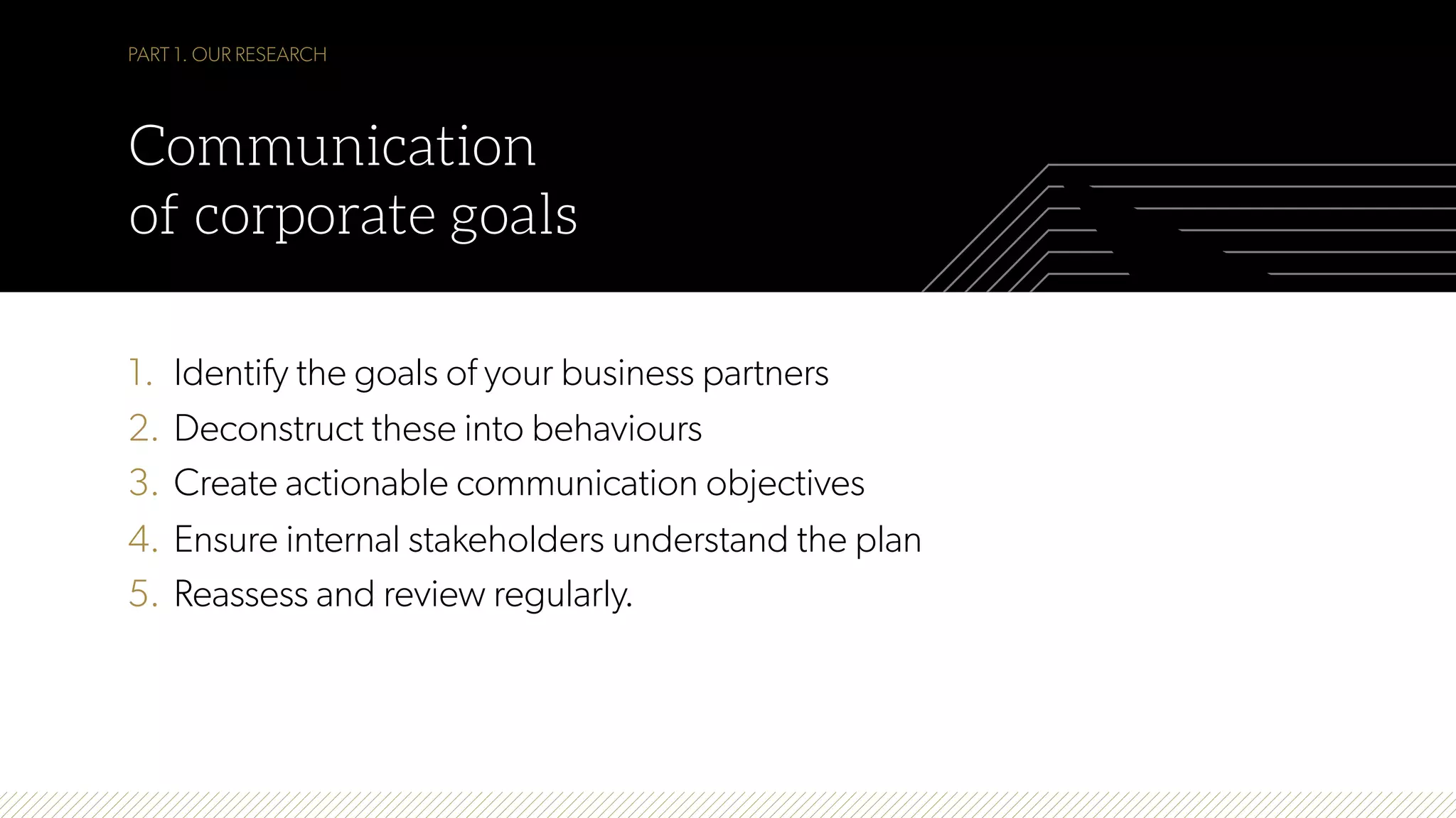 1.  Identify the goals of your business partners
2.  Deconstruct these into behaviours
3.  Create actionable communication objectives
4.  Ensure internal stakeholders understand the plan
5.  Reassess and review regularly.
PART 1. OUR RESEARCH
Communication
of corporate goals
 