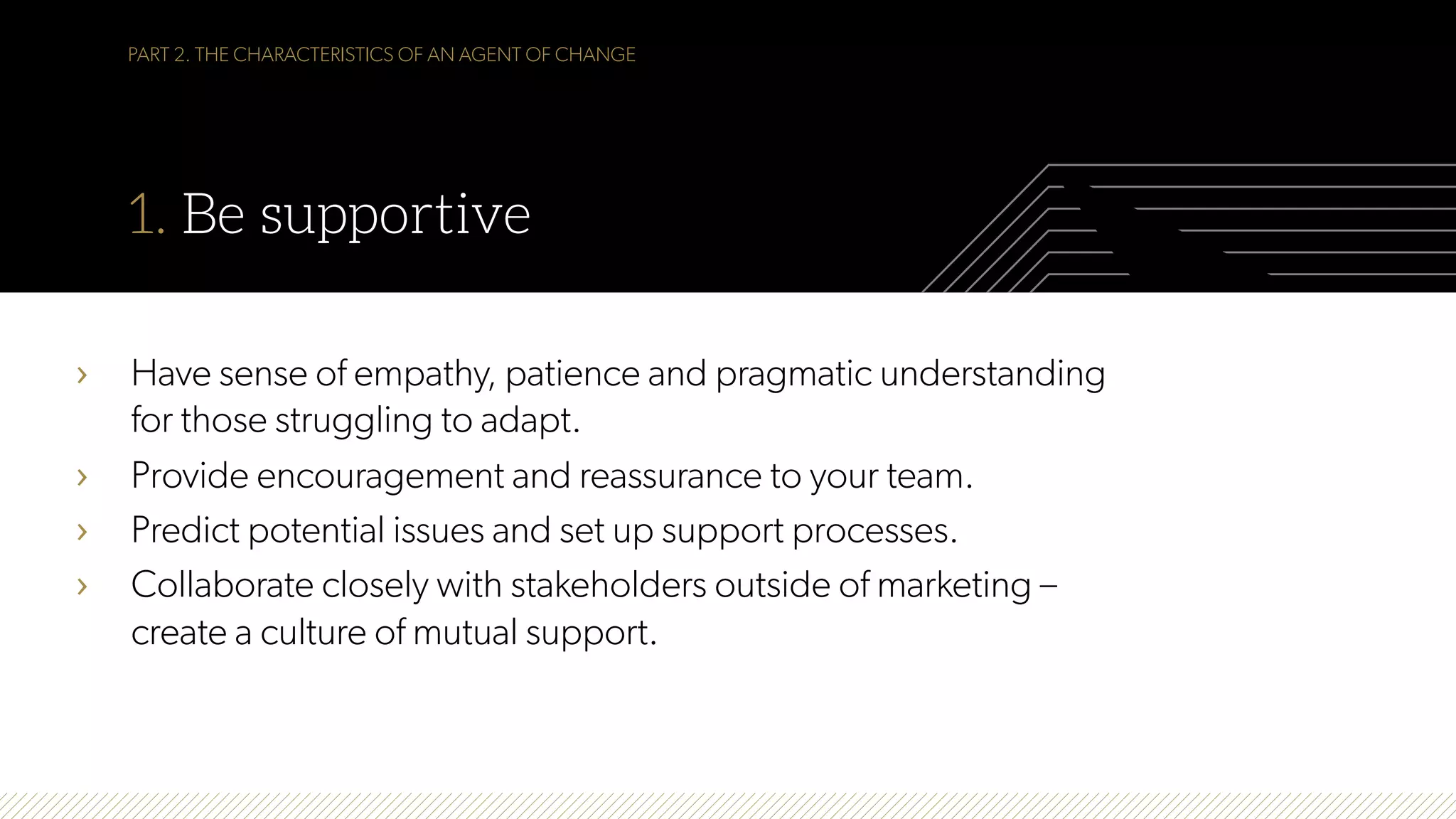 PART 2. THE CHARACTERISTICS OF AN AGENT OF CHANGE
1. Be supportive
›  Have sense of empathy, patience and pragmatic understanding
for those struggling to adapt.
›  Provide encouragement and reassurance to your team.
›  Predict potential issues and set up support processes.
›  Collaborate closely with stakeholders outside of marketing –
create a culture of mutual support.
 