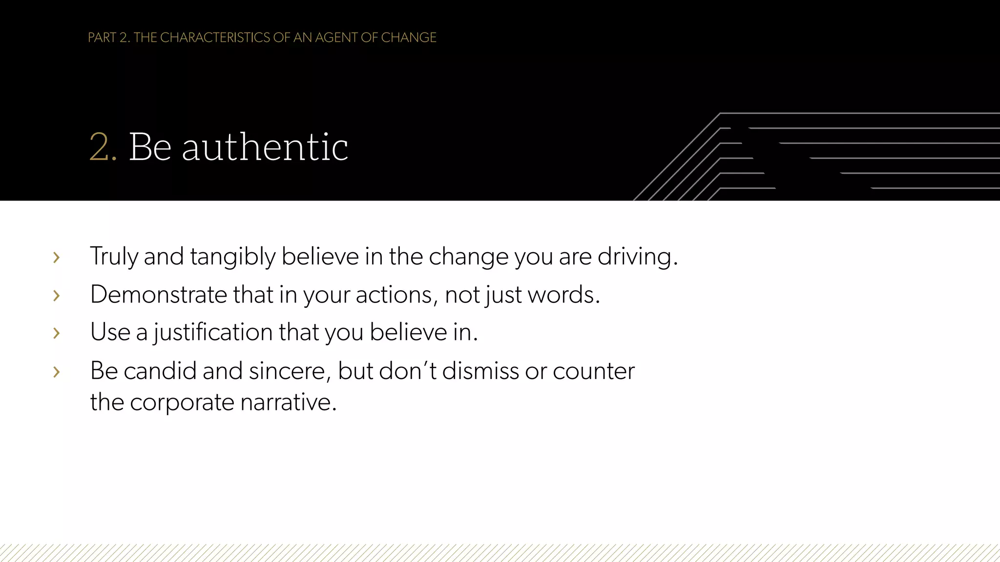 PART 2. THE CHARACTERISTICS OF AN AGENT OF CHANGE
2. Be authentic
›  Truly and tangibly believe in the change you are driving.
›  Demonstrate that in your actions, not just words.
›  Use a justification that you believe in.
›  Be candid and sincere, but don’t dismiss or counter
the corporate narrative.
 