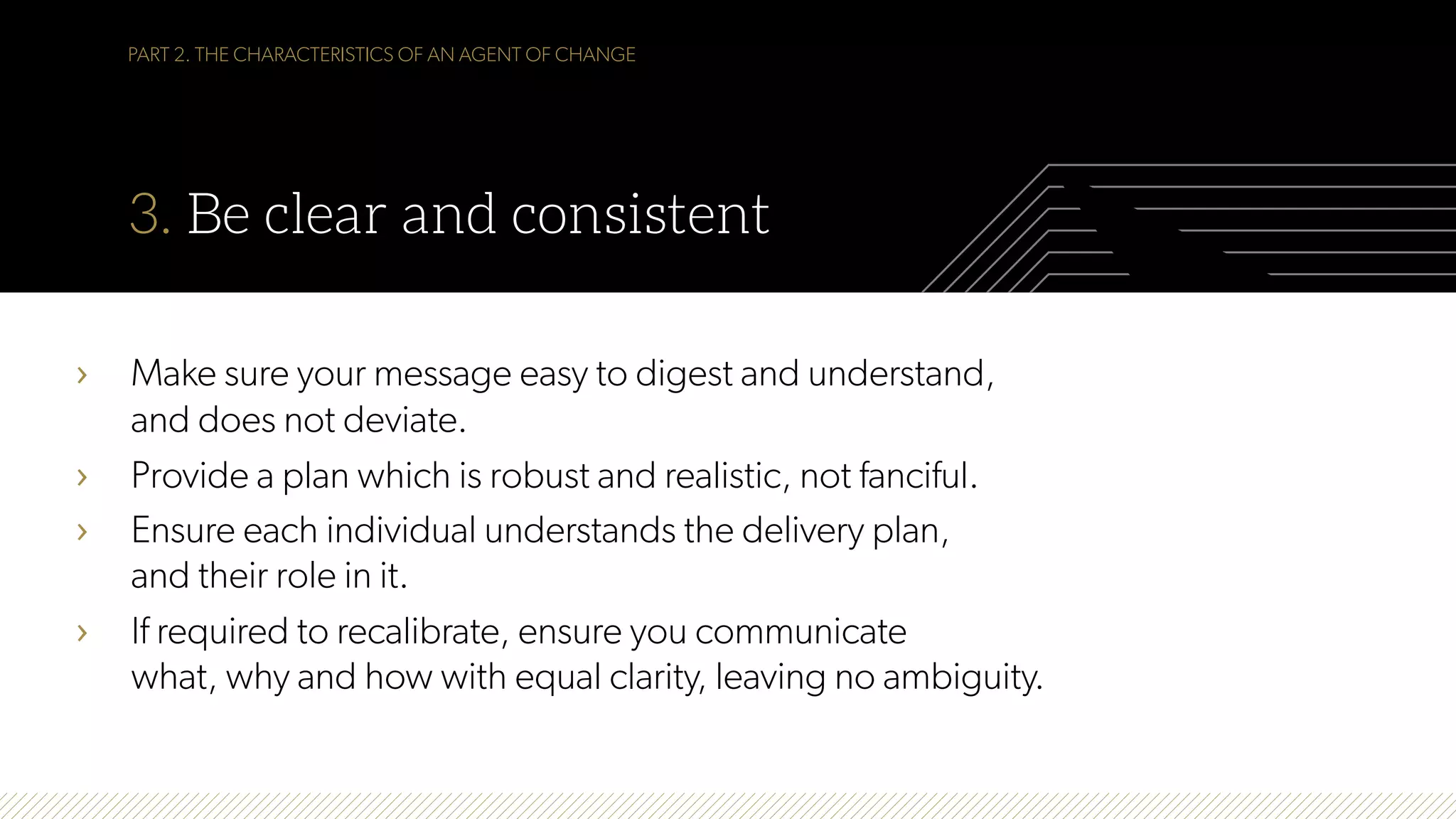 PART 2. THE CHARACTERISTICS OF AN AGENT OF CHANGE
3. Be clear and consistent
›  Make sure your message easy to digest and understand,
and does not deviate.
›  Provide a plan which is robust and realistic, not fanciful.
›  Ensure each individual understands the delivery plan,
and their role in it.
›  If required to recalibrate, ensure you communicate
what, why and how with equal clarity, leaving no ambiguity.
 