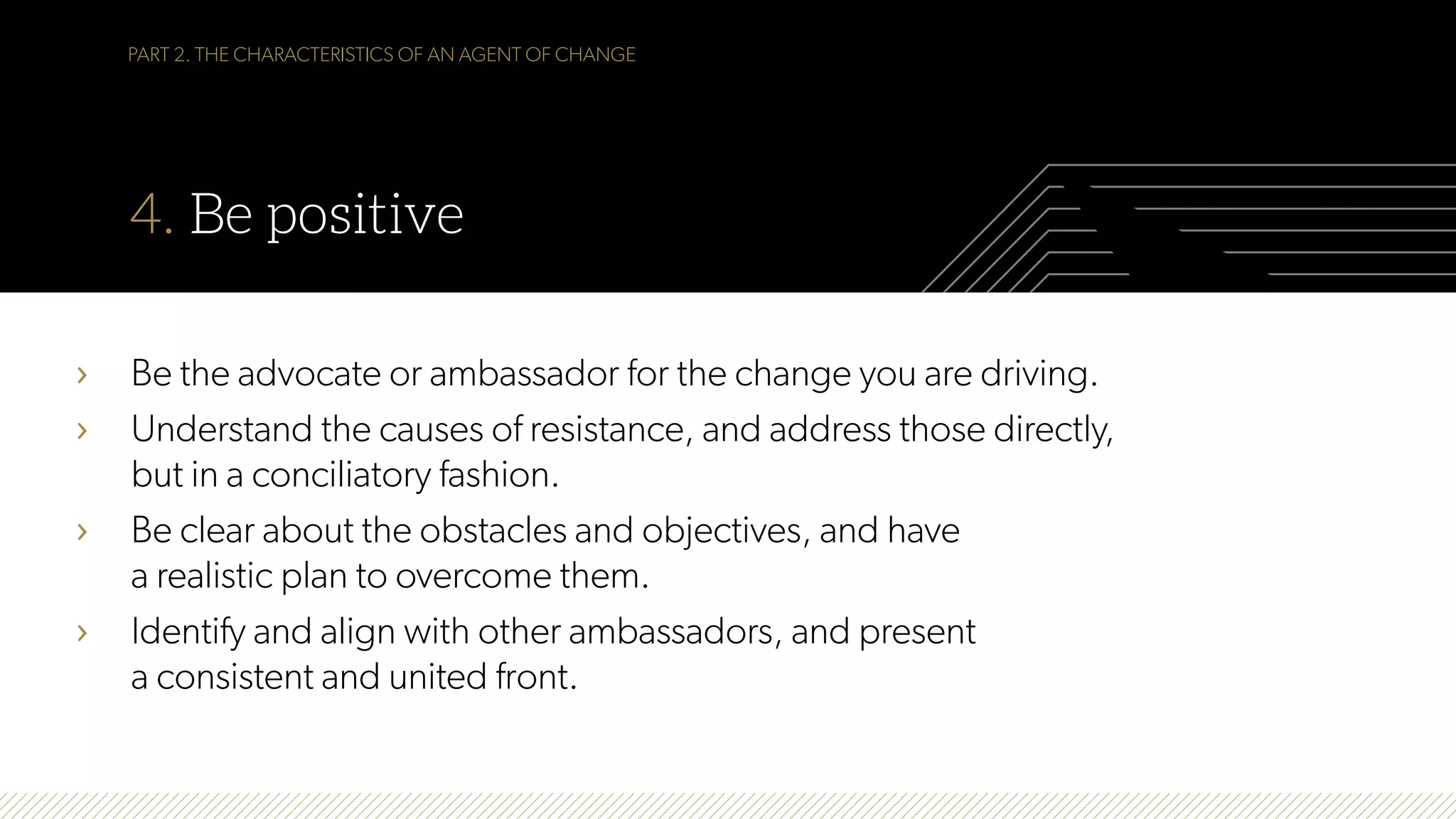 PART 2. THE CHARACTERISTICS OF AN AGENT OF CHANGE
4. Be positive
›  Be the advocate or ambassador for the change you are driving.
›  Understand the causes of resistance, and address those directly,
but in a conciliatory fashion.
›  Be clear about the obstacles and objectives, and have
a realistic plan to overcome them.
›  Identify and align with other ambassadors, and present
a consistent and united front.
 