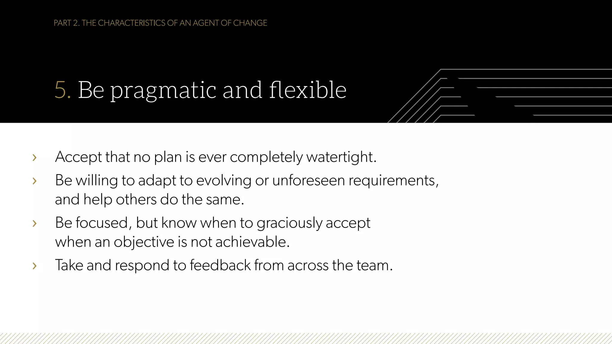 PART 2. THE CHARACTERISTICS OF AN AGENT OF CHANGE
5. Be pragmatic and ﬂexible
›  Accept that no plan is ever completely watertight.
›  Be willing to adapt to evolving or unforeseen requirements,
and help others do the same.
›  Be focused, but know when to graciously accept
when an objective is not achievable.
›  Take and respond to feedback from across the team.
 
