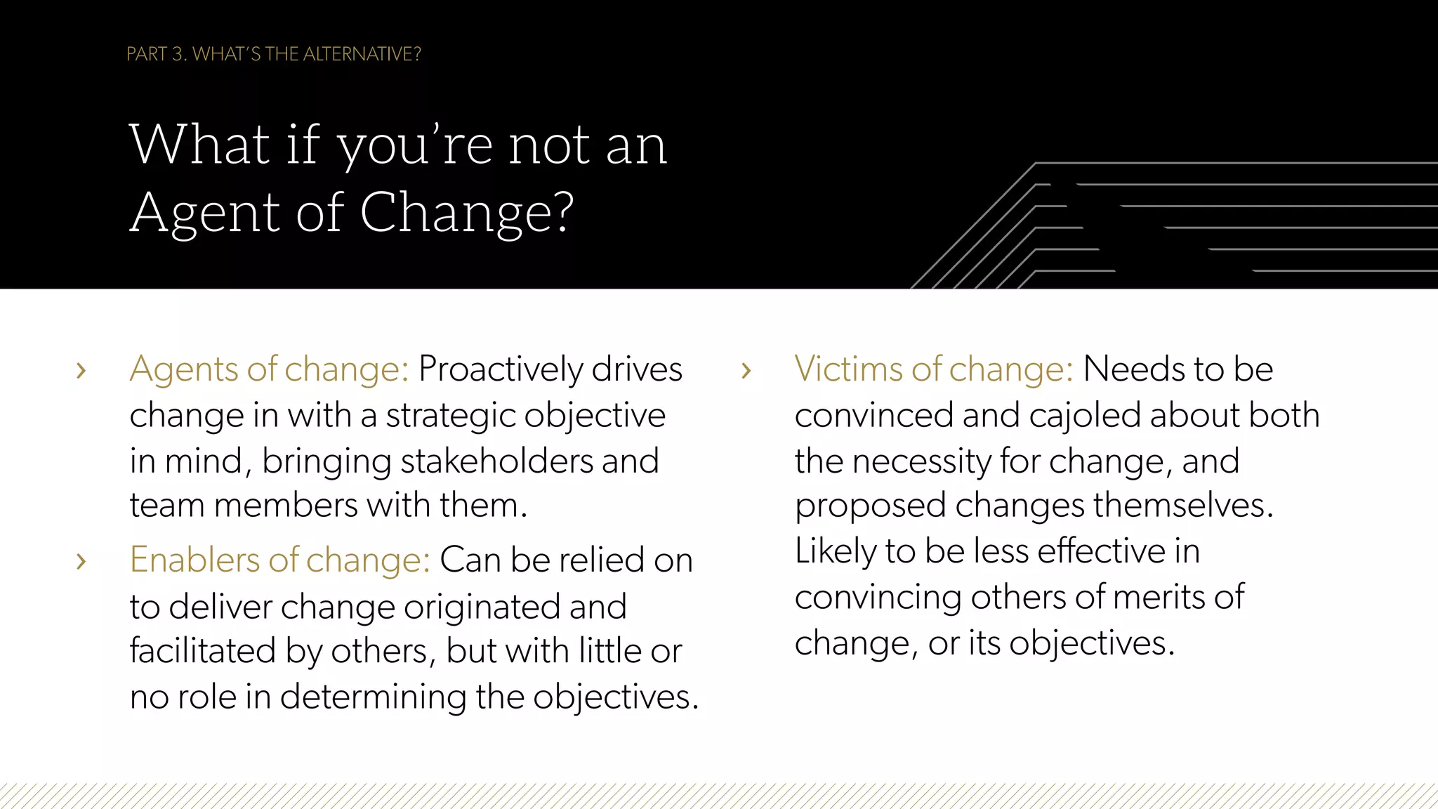 PART 3. WHAT’S THE ALTERNATIVE?
What if you’re not an
Agent of Change?
›  Agents of change: Proactively drives
change in with a strategic objective
in mind, bringing stakeholders and
team members with them.
›  Enablers of change: Can be relied on
to deliver change originated and
facilitated by others, but with little or
no role in determining the objectives.
›  Victims of change: Needs to be
convinced and cajoled about both
the necessity for change, and
proposed changes themselves.
Likely to be less effective in
convincing others of merits of
change, or its objectives.
 
