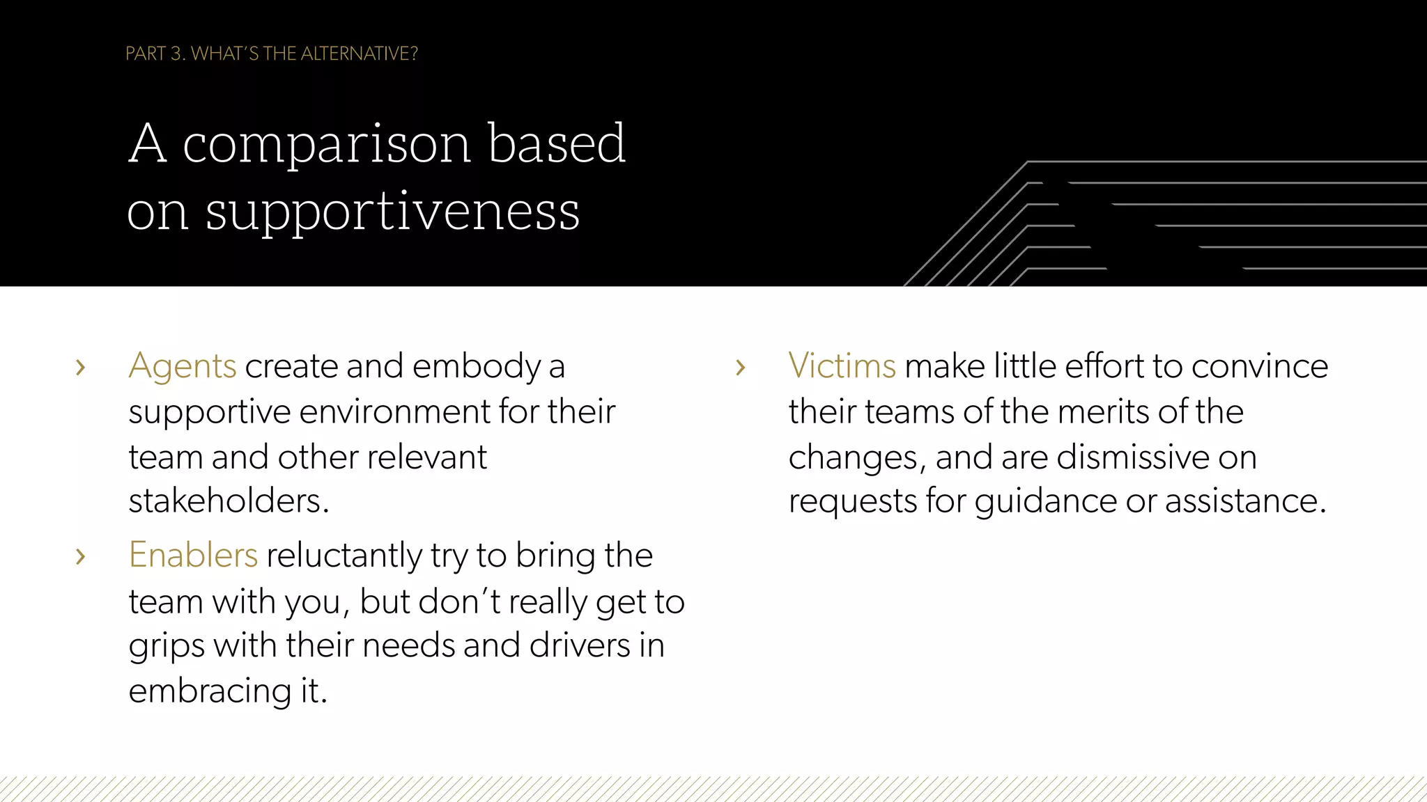 PART 3. WHAT’S THE ALTERNATIVE?
A comparison based
on supportiveness
›  Agents create and embody a
supportive environment for their
team and other relevant
stakeholders.
›  Enablers reluctantly try to bring the
team with you, but don’t really get to
grips with their needs and drivers in
embracing it.
›  Victims make little effort to convince
their teams of the merits of the
changes, and are dismissive on
requests for guidance or assistance.
 