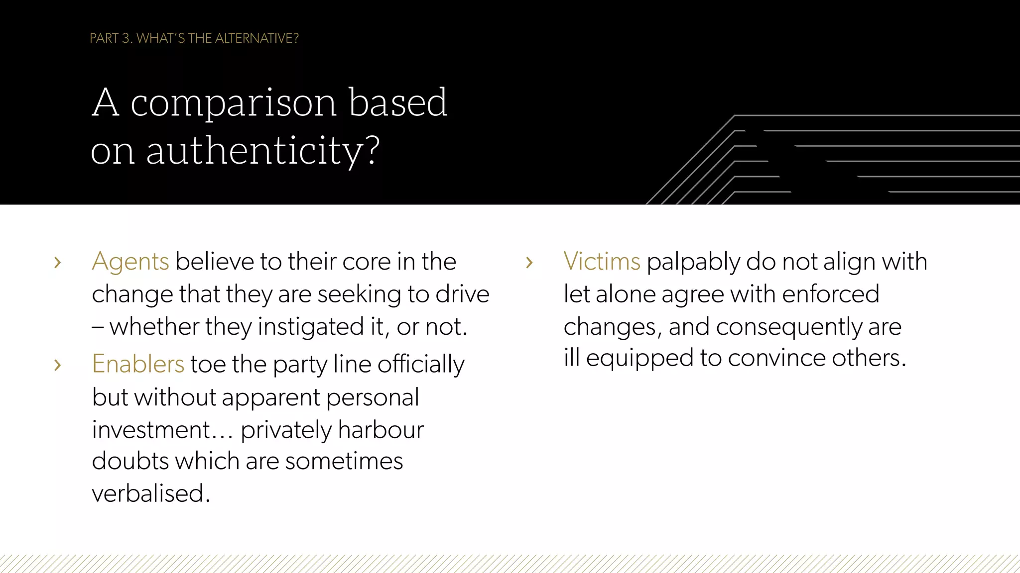 PART 3. WHAT’S THE ALTERNATIVE?
A comparison based
on authenticity?
›  Agents believe to their core in the
change that they are seeking to drive
– whether they instigated it, or not.
›  Enablers toe the party line officially
but without apparent personal
investment… privately harbour
doubts which are sometimes
verbalised.
›  Victims palpably do not align with
let alone agree with enforced
changes, and consequently are
ill equipped to convince others.
 
