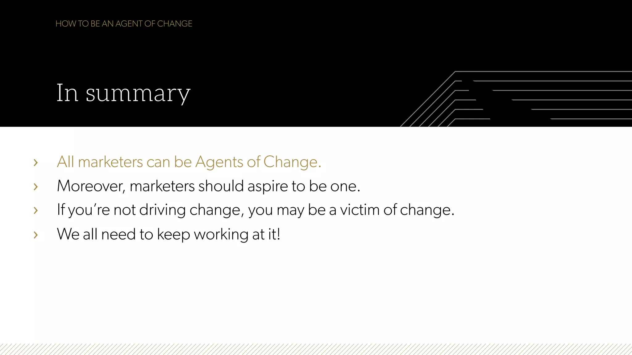 HOW TO BE AN AGENT OF CHANGE
In summary
›  All marketers can be Agents of Change.
›  Moreover, marketers should aspire to be one.
›  If you’re not driving change, you may be a victim of change.
›  We all need to keep working at it!
 