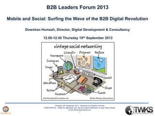 Thursday 19th September 2013 - Delivered by Dowshan Humzah
CONFIDENTIAL - Slides for attendees only. Not for onward distribution or copy. Many thanks.
© The Worst Kept Secret Ltd.
1
B2B Leaders Forum 2013
Mobile and Social: Surfing the Wave of the B2B Digital Revolution
Dowshan Humzah, Director, Digital Development & Consultancy
12.00-12.45 Thursday 19th September 2013
 