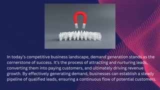 In today’s competitive business landscape, demand generation stands as the
cornerstone of success. It’s the process of attracting and nurturing leads,
converting them into paying customers, and ultimately driving revenue
growth. By effectively generating demand, businesses can establish a steady
pipeline of qualified leads, ensuring a continuous flow of potential customers.