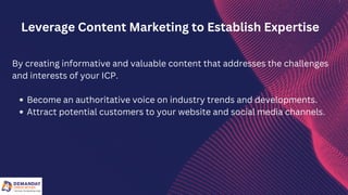 Become an authoritative voice on industry trends and developments.
Attract potential customers to your website and social media channels.
By creating informative and valuable content that addresses the challenges
and interests of your ICP.
Leverage Content Marketing to Establish Expertise