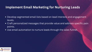 Develop segmented email lists based on lead interests and engagement
levels.
Craft personalized messages that provide value and address specific pain
points.
Use email automation to nurture leads through the sales funnel.
Implement Email Marketing for Nurturing Leads