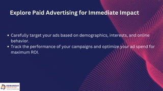 Carefully target your ads based on demographics, interests, and online
behavior.
Track the performance of your campaigns and optimize your ad spend for
maximum ROI.
Explore Paid Advertising for Immediate Impact