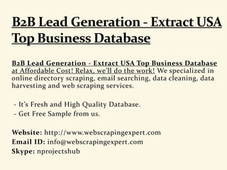 B2B Lead Generation - Extract USA Top Business Database
at Affordable Cost! Relax, we'll do the work! We specialized in
online directory scraping, email searching, data cleaning, data
harvesting and web scraping services.
- It’s Fresh and High Quality Database.
- Get Free Sample from us.
Website: http://www.webscrapingexpert.com
Email ID: info@webscrapingexpert.com
Skype: nprojectshub
 