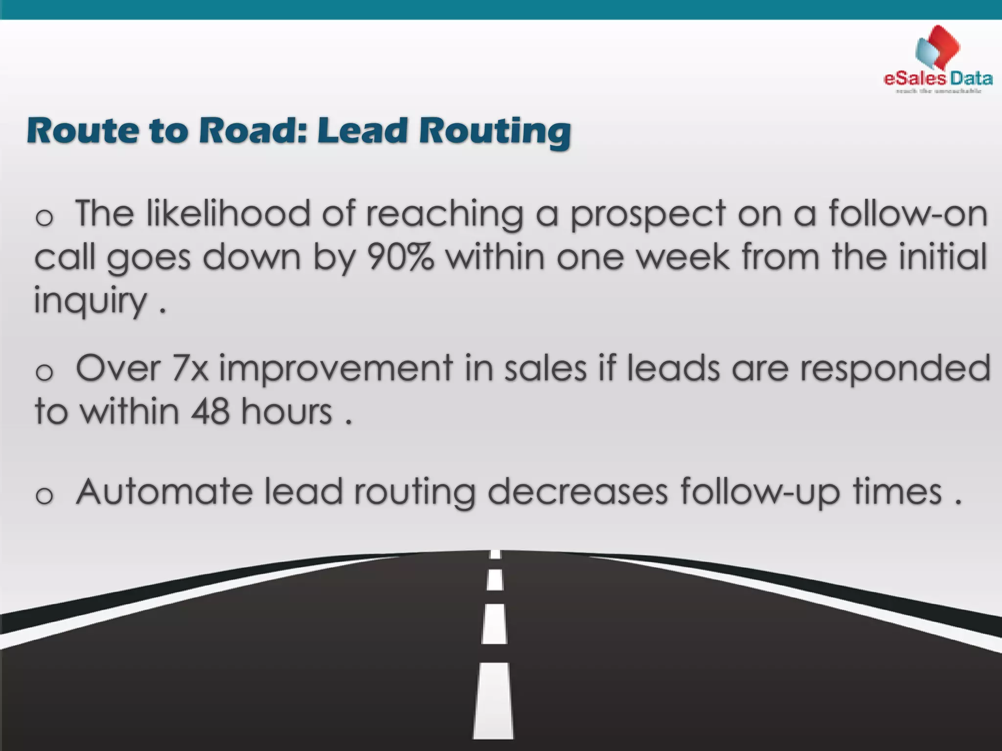 Route to Road: Lead Routing
o The likelihood of reaching a prospect on a follow-on
call goes down by 90% within one week from the initial
inquiry .
o Over 7x improvement in sales if leads are responded
to within 48 hours .
o Automate lead routing decreases follow-up times .
 