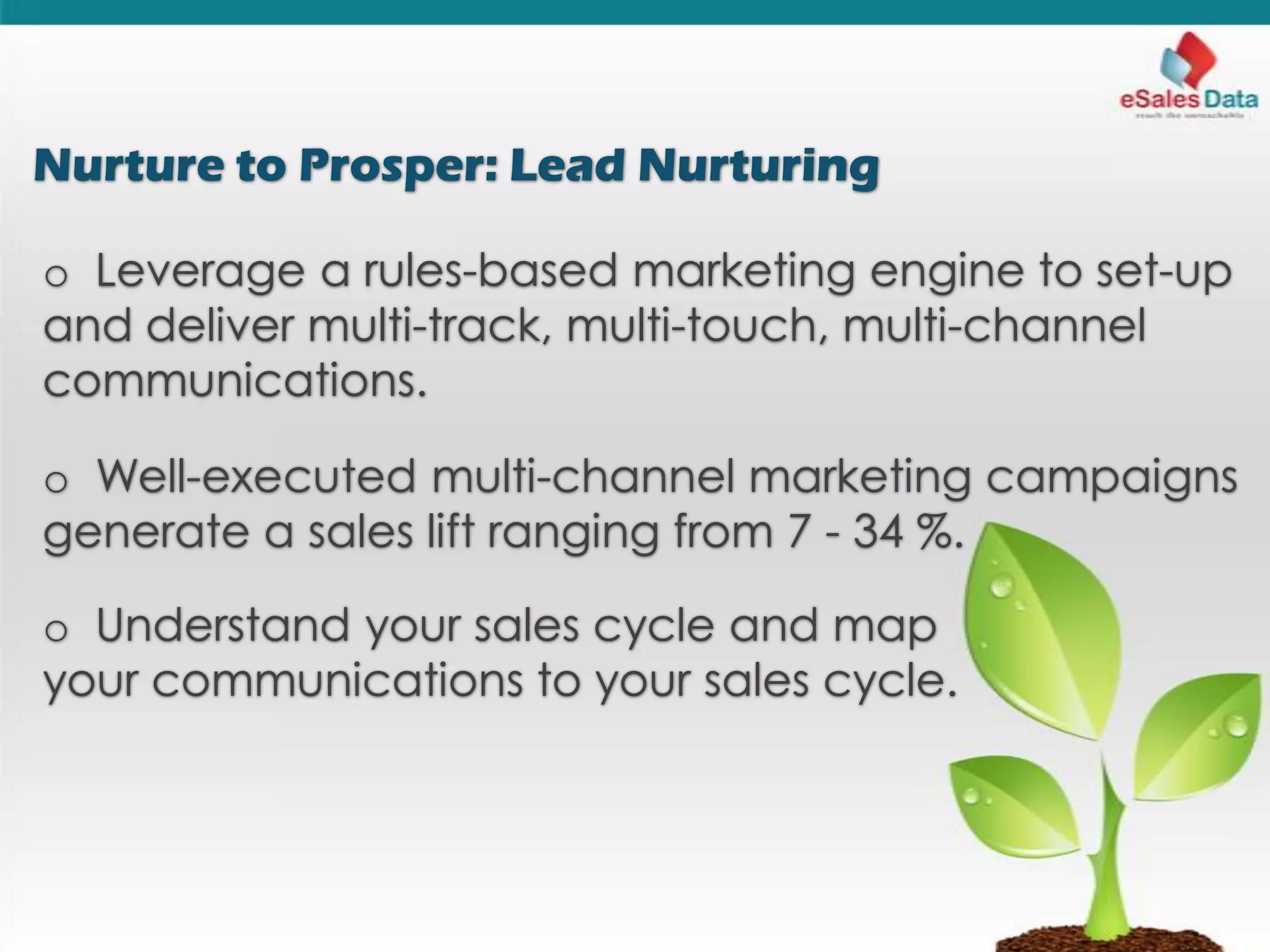 Nurture to Prosper: Lead Nurturing
o Leverage a rules-based marketing engine to set-up
and deliver multi-track, multi-touch, multi-channel
communications.
o Well-executed multi-channel marketing campaigns
generate a sales lift ranging from 7 - 34 %.
o Understand your sales cycle and map
your communications to your sales cycle.
 